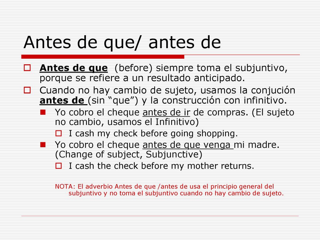 Antes de que/ antes de Antes de que (before) siempre toma el subjuntivo, porque se refiere a un resultado anticipado.