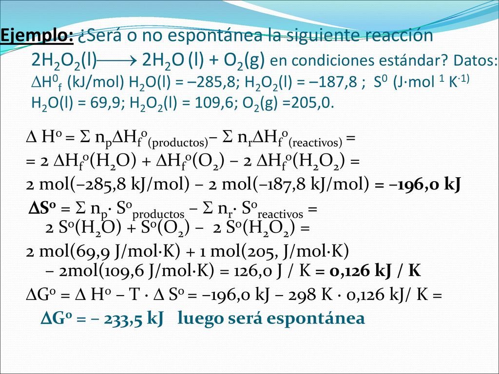 Ejemplo: ¿Será o no espontánea la siguiente reacción 2H2O2(l) 2H2O (l) + O2(g) en condiciones estándar Datos: H0f (kJ/mol) H2O(l) = –285,8; H2O2(l) = –187,8 ; S0 (J·mol 1 K·1) H2O(l) = 69,9; H2O2(l) = 109,6; O2(g) =205,0.