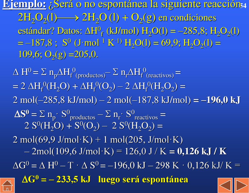 Ejemplo: ¿Será o no espontánea la siguiente reacción 2H2O2(l) 2H2O (l) + O2(g) en condiciones estándar Datos: H0f (kJ/mol) H2O(l) = –285,8; H2O2(l) = –187,8 ; S0 (J·mol 1 K·1) H2O(l) = 69,9; H2O2(l) = 109,6; O2(g) =205,0.