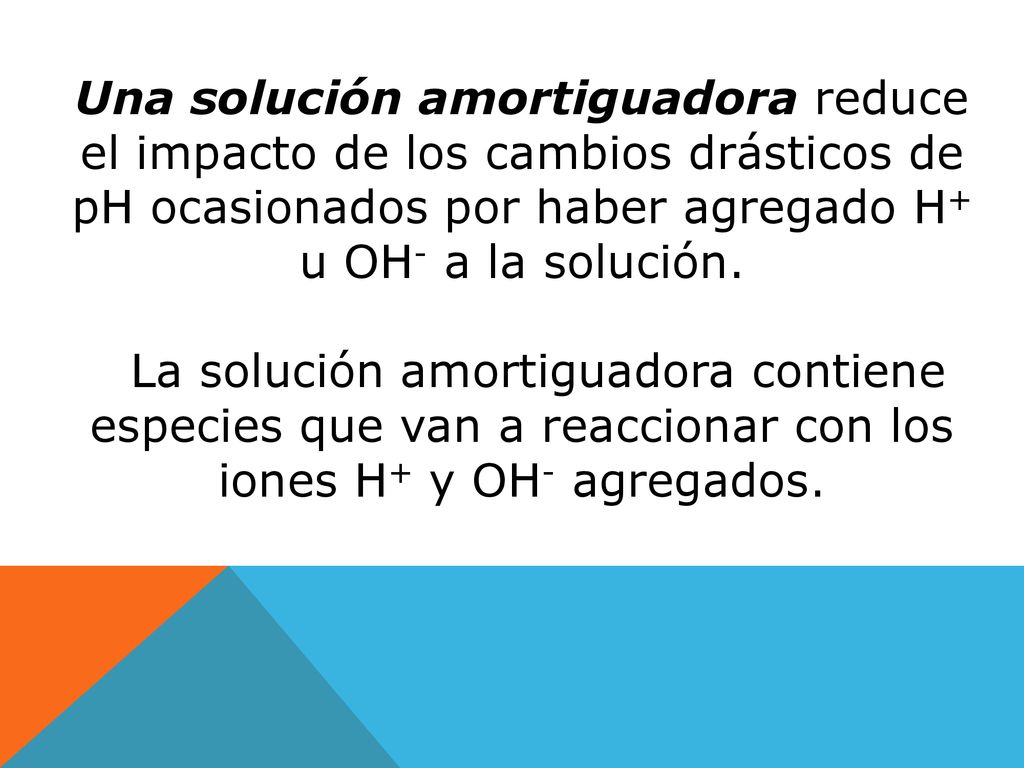 Una solución amortiguadora reduce el impacto de los cambios drásticos de pH ocasionados por haber agregado H+ u OH- a la solución.