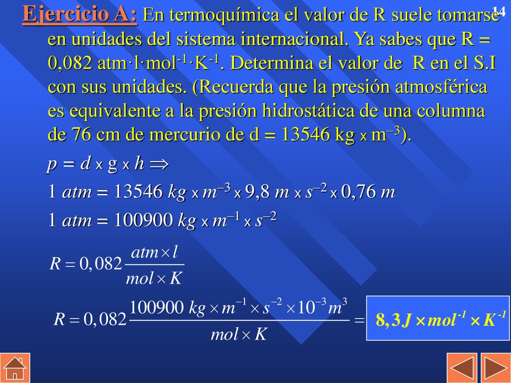 Ejercicio A: En termoquímica el valor de R suele tomarse en unidades del sistema internacional. Ya sabes que R = 0,082 atm·l·mol-1·K-1. Determina el valor de R en el S.I con sus unidades. (Recuerda que la presión atmosférica es equivalente a la presión hidrostática de una columna de 76 cm de mercurio de d = kg x m3).