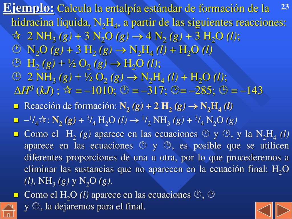 Ejemplo: Calcula la entalpía estándar de formación de la hidracina líquida, N2H4, a partir de las siguientes reacciones:  2 NH3 (g) + 3 N2O (g)  4 N2 (g) + 3 H2O (l);  N2O (g) + 3 H2 (g)  N2H4 (l) + H2O (l)  H2 (g) + ½ O2 (g)  H2O (l);  2 NH3 (g) + ½ O2 (g)  N2H4 (l) + H2O (l); H0 (kJ) ;  = –1010;  = –317; = –285;  = –143