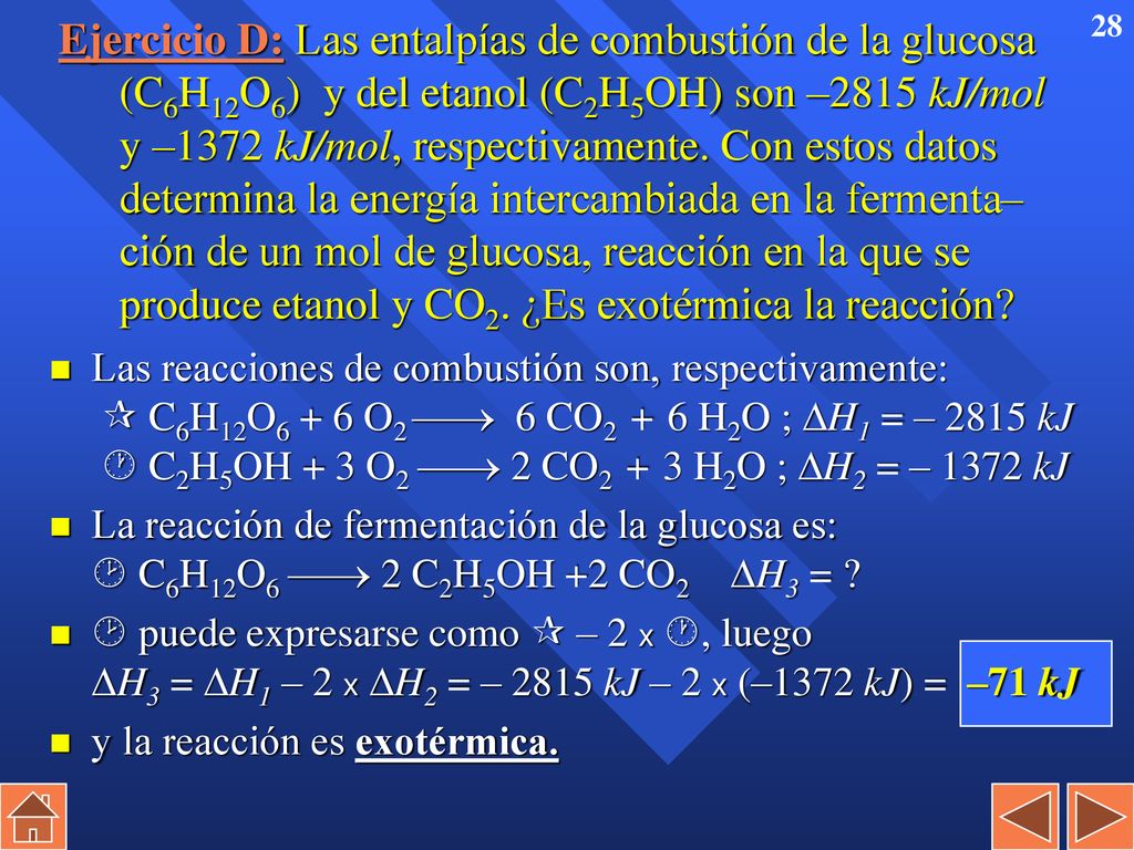 Ejercicio D: Las entalpías de combustión de la glucosa (C6H12O6) y del etanol (C2H5OH) son –2815 kJ/mol y –1372 kJ/mol, respectivamente. Con estos datos determina la energía intercambiada en la fermenta– ción de un mol de glucosa, reacción en la que se produce etanol y CO2. ¿Es exotérmica la reacción