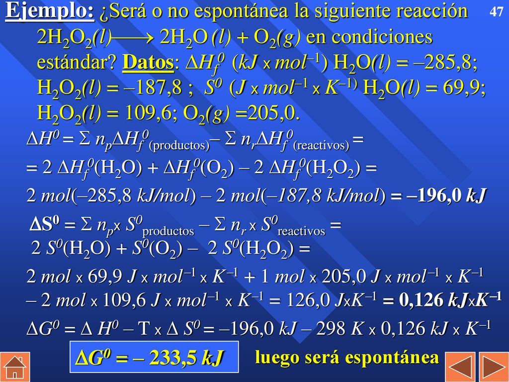 Ejemplo: ¿Será o no espontánea la siguiente reacción 2H2O2(l) 2H2O (l) + O2(g) en condiciones estándar Datos: Hf0 (kJ x mol–1) H2O(l) = –285,8; H2O2(l) = –187,8 ; S0 (J x mol–1 x K–1) H2O(l) = 69,9; H2O2(l) = 109,6; O2(g) =205,0.
