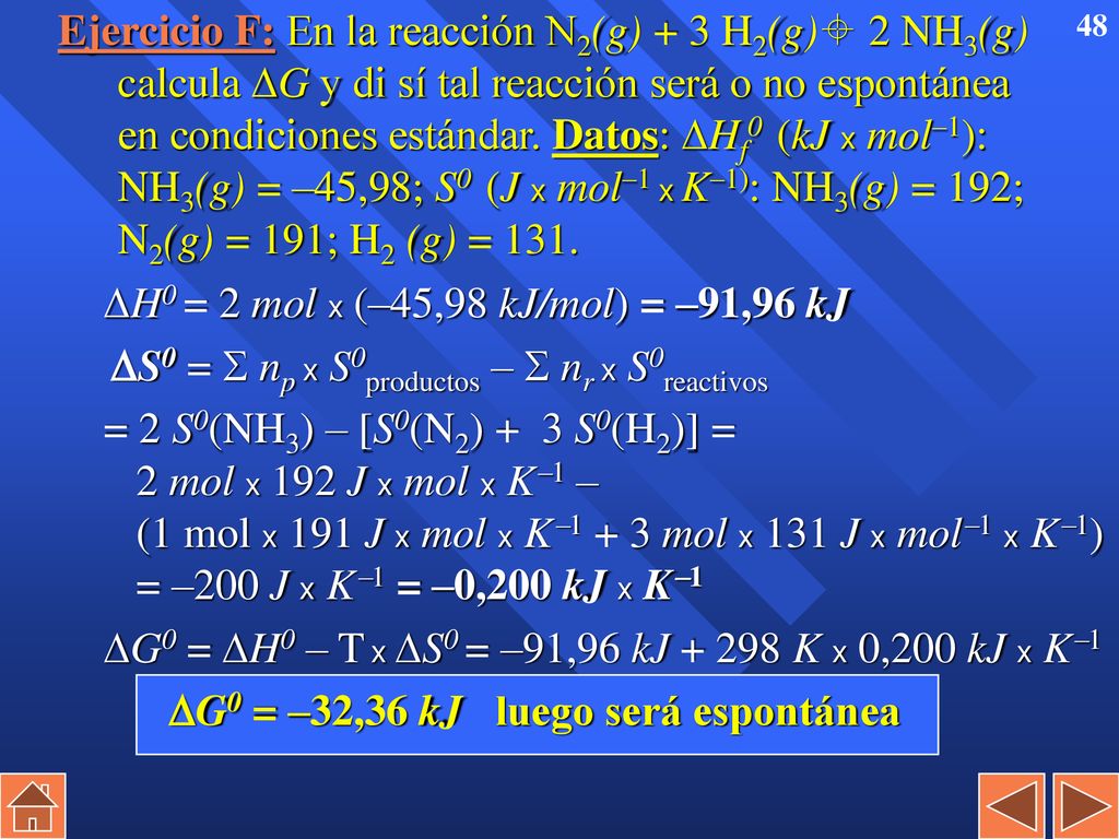 Ejercicio F: En la reacción N2(g) + 3 H2(g) 2 NH3(g) calcula G y di sí tal reacción será o no espontánea en condiciones estándar. Datos: Hf0 (kJ x mol–1): NH3(g) = –45,98; S0 (J x mol–1 x K–1): NH3(g) = 192; N2(g) = 191; H2 (g) = 131.