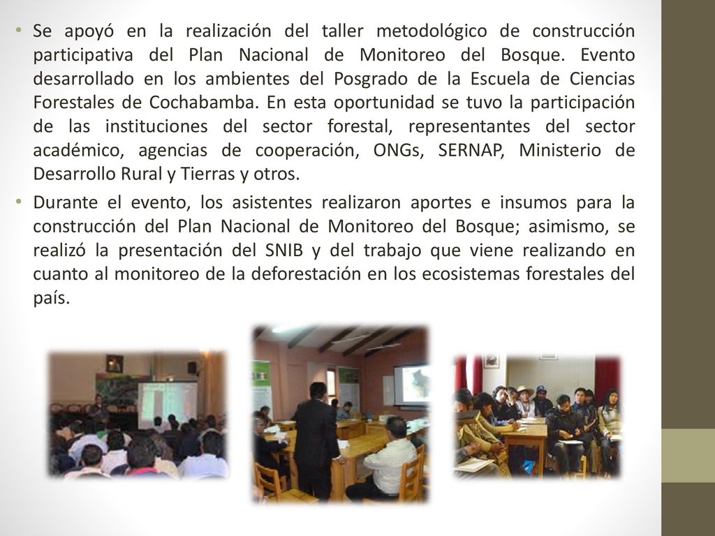 Se apoyó en la realización del taller metodológico de construcción participativa del Plan Nacional de Monitoreo del Bosque. Evento desarrollado en los ambientes del Posgrado de la Escuela de Ciencias Forestales de Cochabamba. En esta oportunidad se tuvo la participación de las instituciones del sector forestal, representantes del sector académico, agencias de cooperación, ONGs, SERNAP, Ministerio de Desarrollo Rural y Tierras y otros.