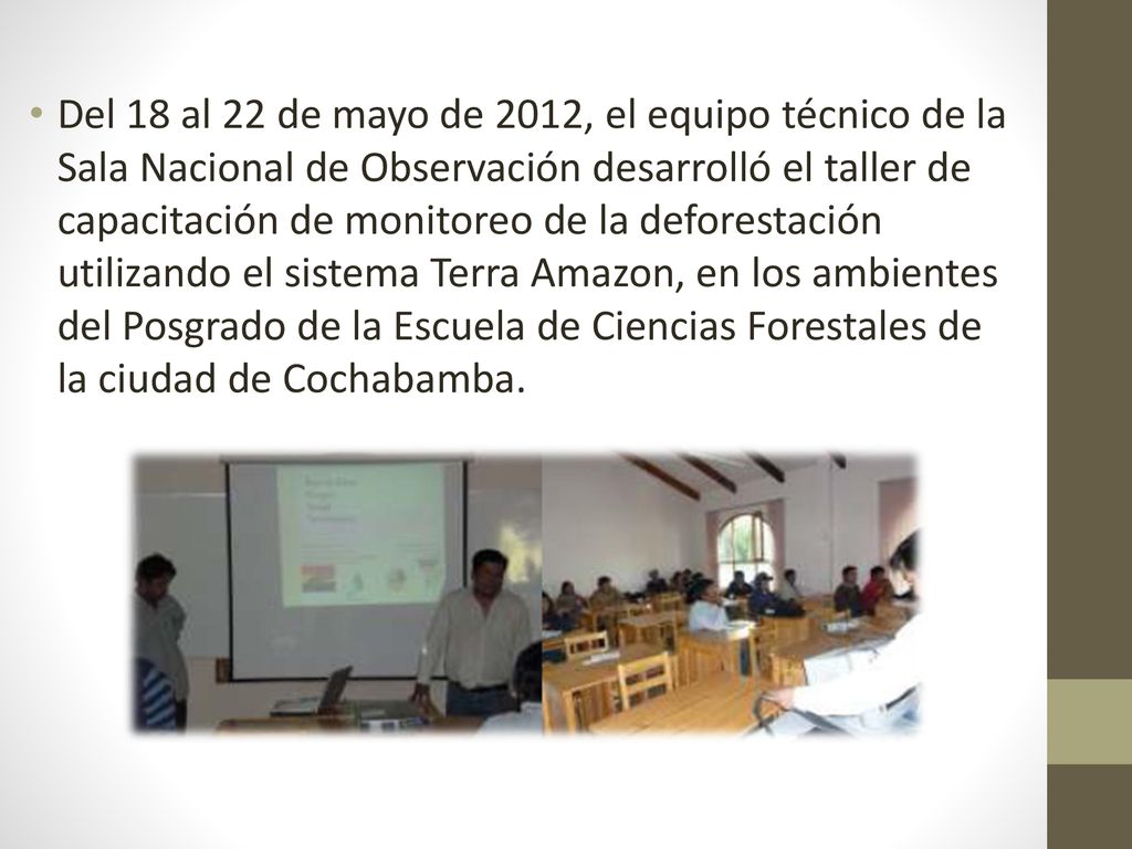 Del 18 al 22 de mayo de 2012, el equipo técnico de la Sala Nacional de Observación desarrolló el taller de capacitación de monitoreo de la deforestación utilizando el sistema Terra Amazon, en los ambientes del Posgrado de la Escuela de Ciencias Forestales de la ciudad de Cochabamba.