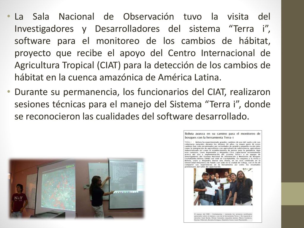La Sala Nacional de Observación tuvo la visita del Investigadores y Desarrolladores del sistema Terra i , software para el monitoreo de los cambios de hábitat, proyecto que recibe el apoyo del Centro Internacional de Agricultura Tropical (CIAT) para la detección de los cambios de hábitat en la cuenca amazónica de América Latina.