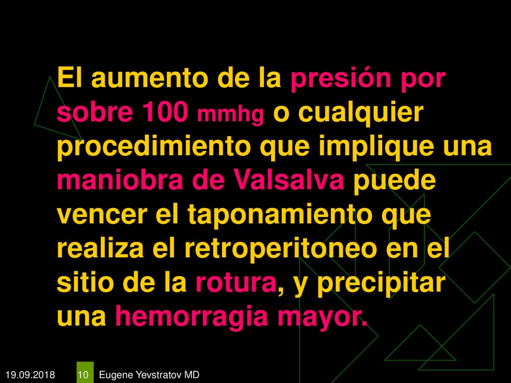 El aumento de la presión por sobre 100 mmhg o cualquier procedimiento que implique una maniobra de Valsalva puede vencer el taponamiento que realiza el retroperitoneo en el sitio de la rotura, y precipitar una hemorragia mayor.
