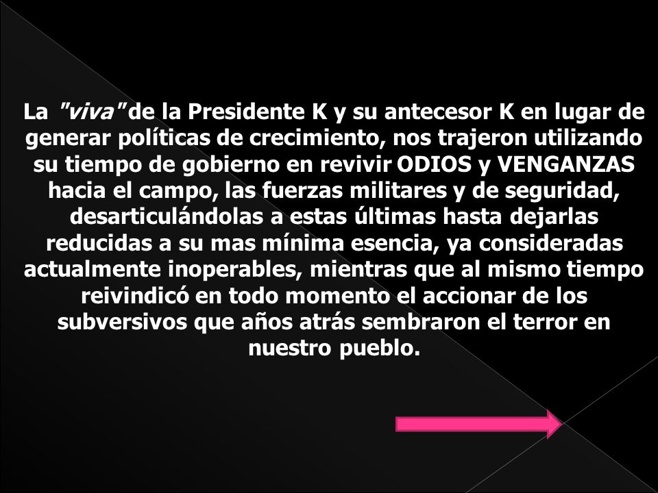 La viva de la Presidente K y su antecesor K en lugar de generar políticas de crecimiento, nos trajeron utilizando su tiempo de gobierno en revivir ODIOS y VENGANZAS hacia el campo, las fuerzas militares y de seguridad, desarticulándolas a estas últimas hasta dejarlas reducidas a su mas mínima esencia, ya consideradas actualmente inoperables, mientras que al mismo tiempo reivindicó en todo momento el accionar de los subversivos que años atrás sembraron el terror en nuestro pueblo.