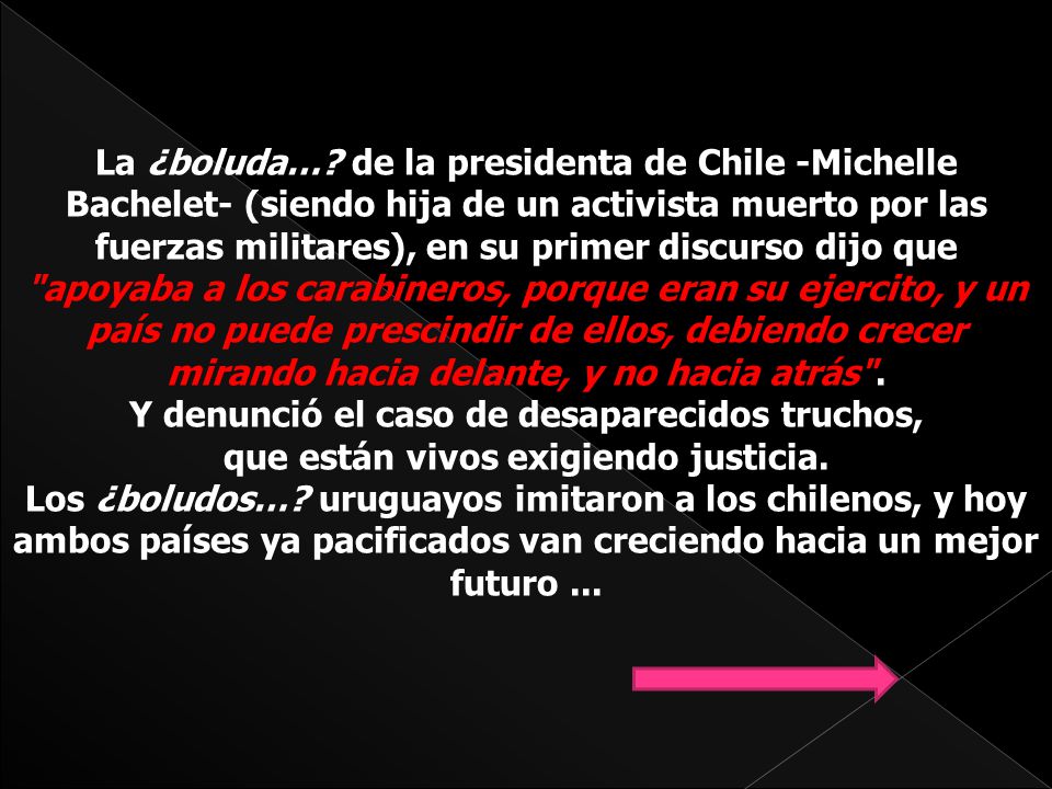 La ¿boluda… de la presidenta de Chile -Michelle Bachelet- (siendo hija de un activista muerto por las fuerzas militares), en su primer discurso dijo que apoyaba a los carabineros, porque eran su ejercito, y un país no puede prescindir de ellos, debiendo crecer mirando hacia delante, y no hacia atrás . Y denunció el caso de desaparecidos truchos,