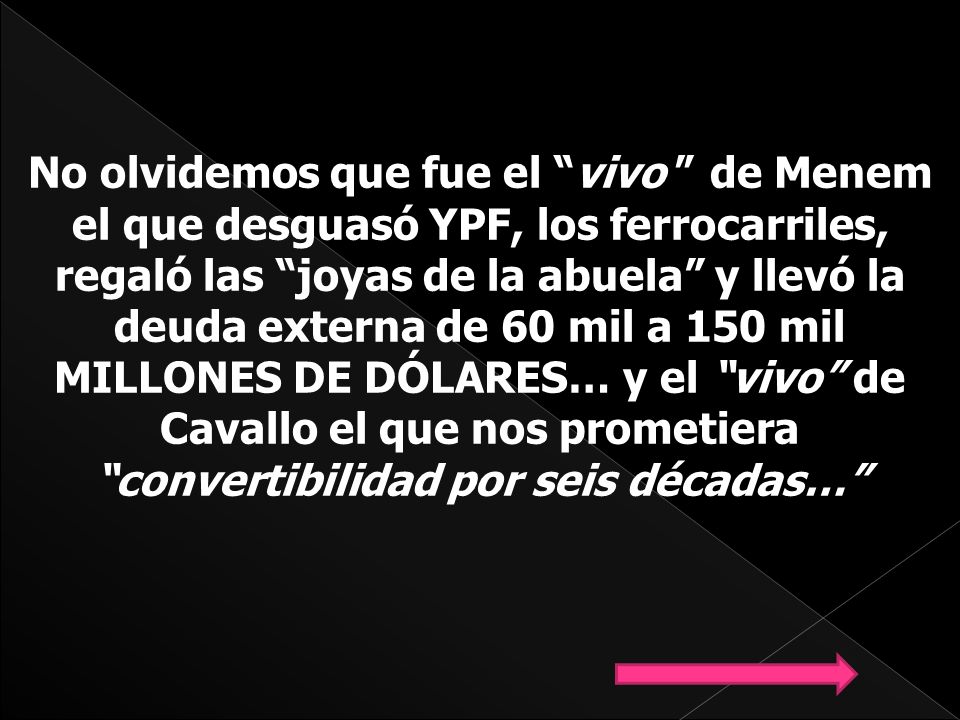 No olvidemos que fue el vivo de Menem el que desguasó YPF, los ferrocarriles, regaló las joyas de la abuela y llevó la deuda externa de 60 mil a 150 mil MILLONES DE DÓLARES… y el vivo de Cavallo el que nos prometiera convertibilidad por seis décadas…
