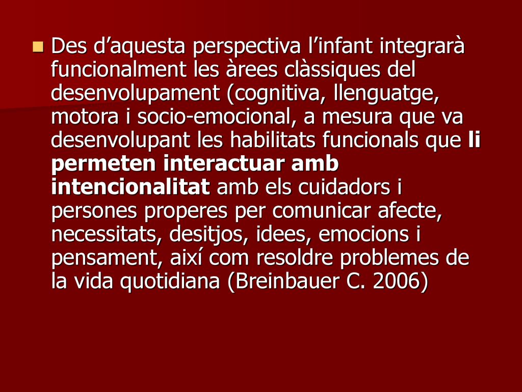 Des d’aquesta perspectiva l’infant integrarà funcionalment les àrees clàssiques del desenvolupament (cognitiva, llenguatge, motora i socio-emocional, a mesura que va desenvolupant les habilitats funcionals que li permeten interactuar amb intencionalitat amb els cuidadors i persones properes per comunicar afecte, necessitats, desitjos, idees, emocions i pensament, així com resoldre problemes de la vida quotidiana (Breinbauer C.