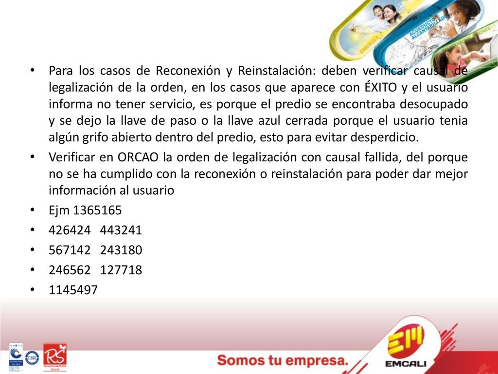 Para los casos de Reconexión y Reinstalación: deben verificar causal de legalización de la orden, en los casos que aparece con ÉXITO y el usuario informa no tener servicio, es porque el predio se encontraba desocupado y se dejo la llave de paso o la llave azul cerrada porque el usuario tenia algún grifo abierto dentro del predio, esto para evitar desperdicio.