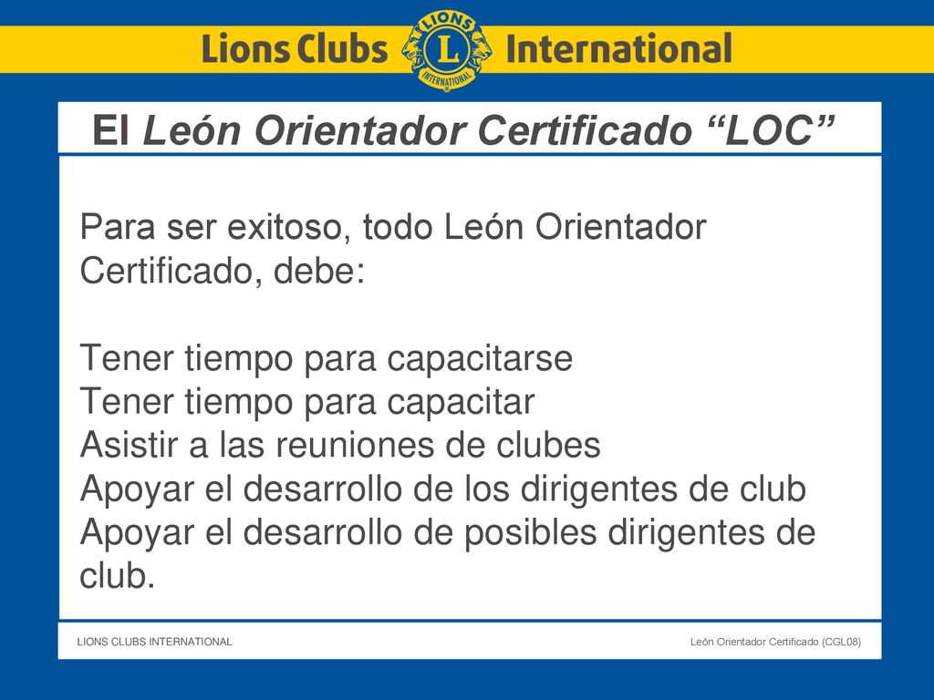 El León Orientador Certificado LOC Para ser exitoso, todo León Orientador Certificado, debe: Tener tiempo para capacitarse Tener tiempo para capacitar Asistir a las reuniones de clubes Apoyar el desarrollo de los dirigentes de club Apoyar el desarrollo de posibles dirigentes de club.
