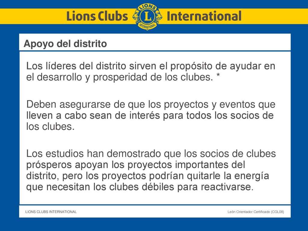 Apoyo del distrito Los líderes del distrito sirven el propósito de ayudar en el desarrollo y prosperidad de los clubes. *