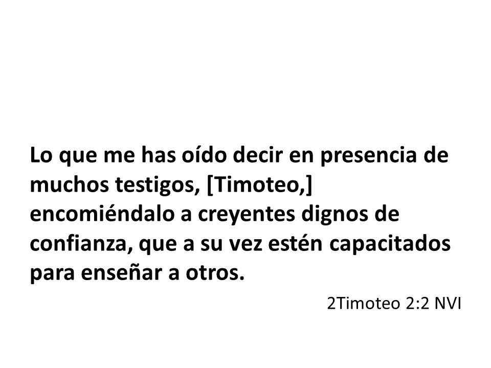 Lo que me has oído decir en presencia de muchos testigos, [Timoteo,] encomiéndalo a creyentes dignos de confianza, que a su vez estén capacitados para enseñar a otros.