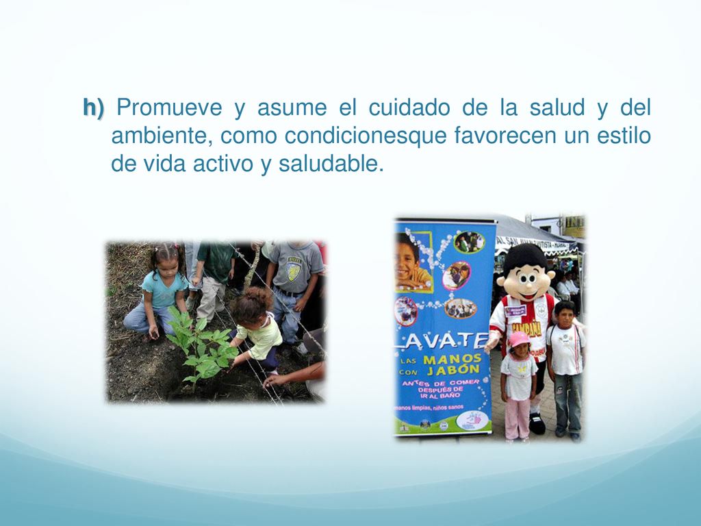 h) Promueve y asume el cuidado de la salud y del ambiente, como condicionesque favorecen un estilo de vida activo y saludable.