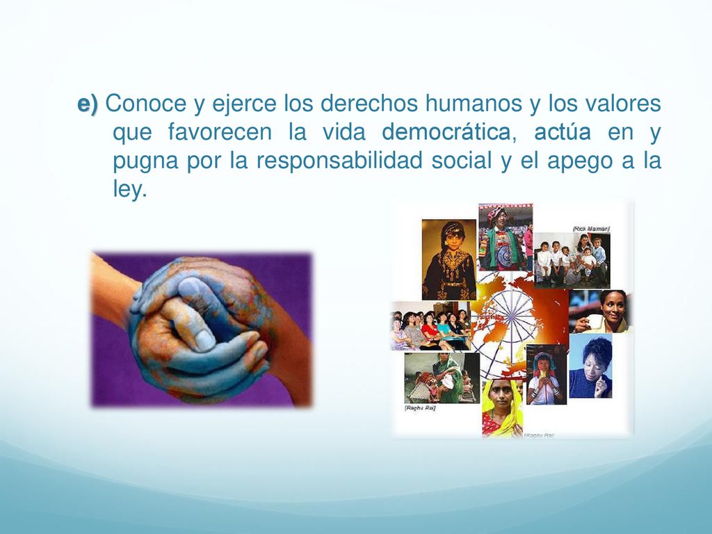 e) Conoce y ejerce los derechos humanos y los valores que favorecen la vida democrática, actúa en y pugna por la responsabilidad social y el apego a la ley.