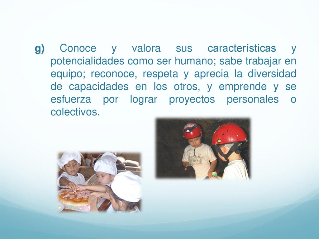 g) Conoce y valora sus características y potencialidades como ser humano; sabe trabajar en equipo; reconoce, respeta y aprecia la diversidad de capacidades en los otros, y emprende y se esfuerza por lograr proyectos personales o colectivos.
