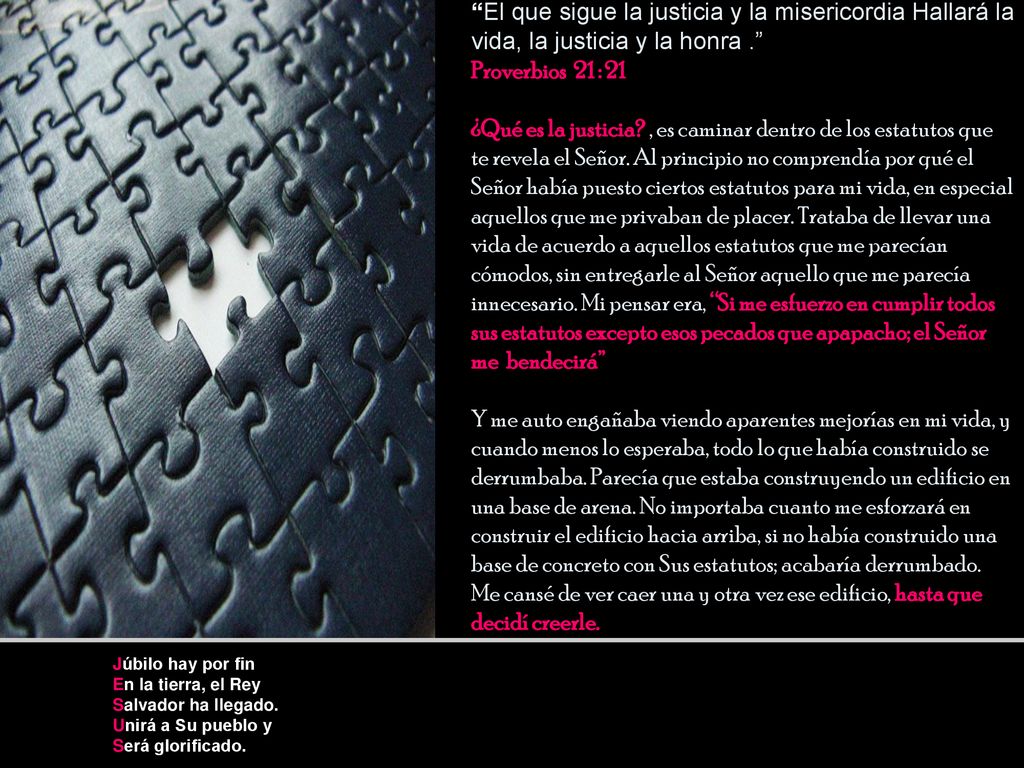 El que sigue la justicia y la misericordia Hallará la vida, la justicia y la honra . Proverbios 21 : 21 ¿Qué es la justicia , es caminar dentro de los estatutos que te revela el Señor. Al principio no comprendía por qué el Señor había puesto ciertos estatutos para mi vida, en especial aquellos que me privaban de placer. Trataba de llevar una vida de acuerdo a aquellos estatutos que me parecían cómodos, sin entregarle al Señor aquello que me parecía innecesario. Mi pensar era, Si me esfuerzo en cumplir todos sus estatutos excepto esos pecados que apapacho; el Señor me bendecirá Y me auto engañaba viendo aparentes mejorías en mi vida, y cuando menos lo esperaba, todo lo que había construido se derrumbaba. Parecía que estaba construyendo un edificio en una base de arena. No importaba cuanto me esforzará en construir el edificio hacia arriba, si no había construido una base de concreto con Sus estatutos; acabaría derrumbado. Me cansé de ver caer una y otra vez ese edificio, hasta que decidí creerle.
