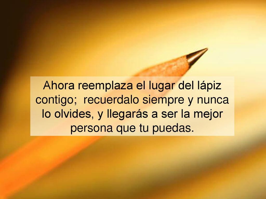 Ahora reemplaza el lugar del lápiz contigo; recuerdalo siempre y nunca lo olvides, y llegarás a ser la mejor persona que tu puedas.