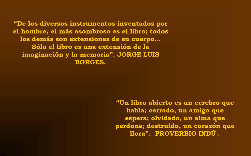 De los diversos instrumentos inventados por el hombre, el más asombroso es el libro; todos los demás son extensiones de su cuerpo… Sólo el libro es una extensión de la imaginación y la memoria . JORGE LUIS BORGES.