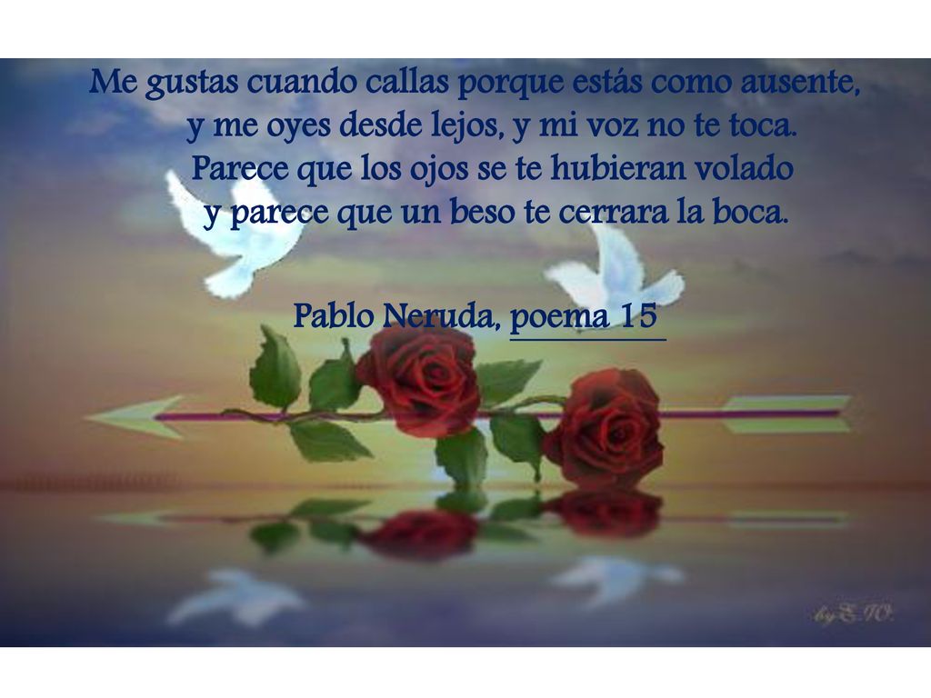 Me gustas cuando callas porque estás como ausente, y me oyes desde lejos, y mi voz no te toca.