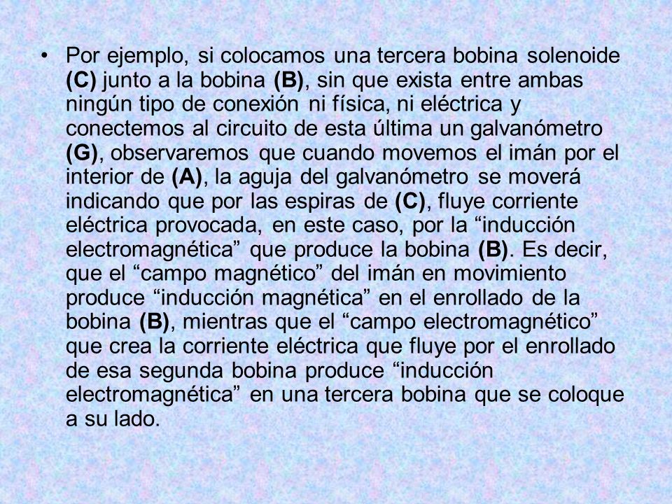 Por ejemplo, si colocamos una tercera bobina solenoide (C) junto a la bobina (B), sin que exista entre ambas ningún tipo de conexión ni física, ni eléctrica y conectemos al circuito de esta última un galvanómetro (G), observaremos que cuando movemos el imán por el interior de (A), la aguja del galvanómetro se moverá indicando que por las espiras de (C), fluye corriente eléctrica provocada, en este caso, por la inducción electromagnética que produce la bobina (B).
