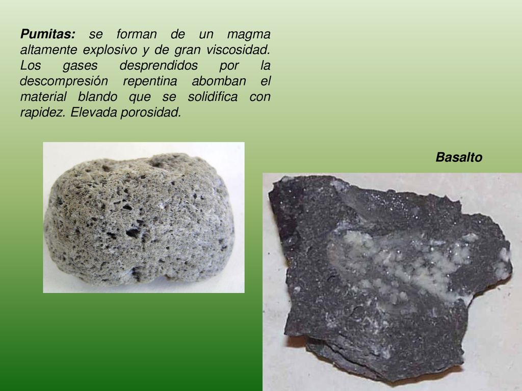 Pumitas: se forman de un magma altamente explosivo y de gran viscosidad. Los gases desprendidos por la descompresión repentina abomban el material blando que se solidifica con rapidez. Elevada porosidad.