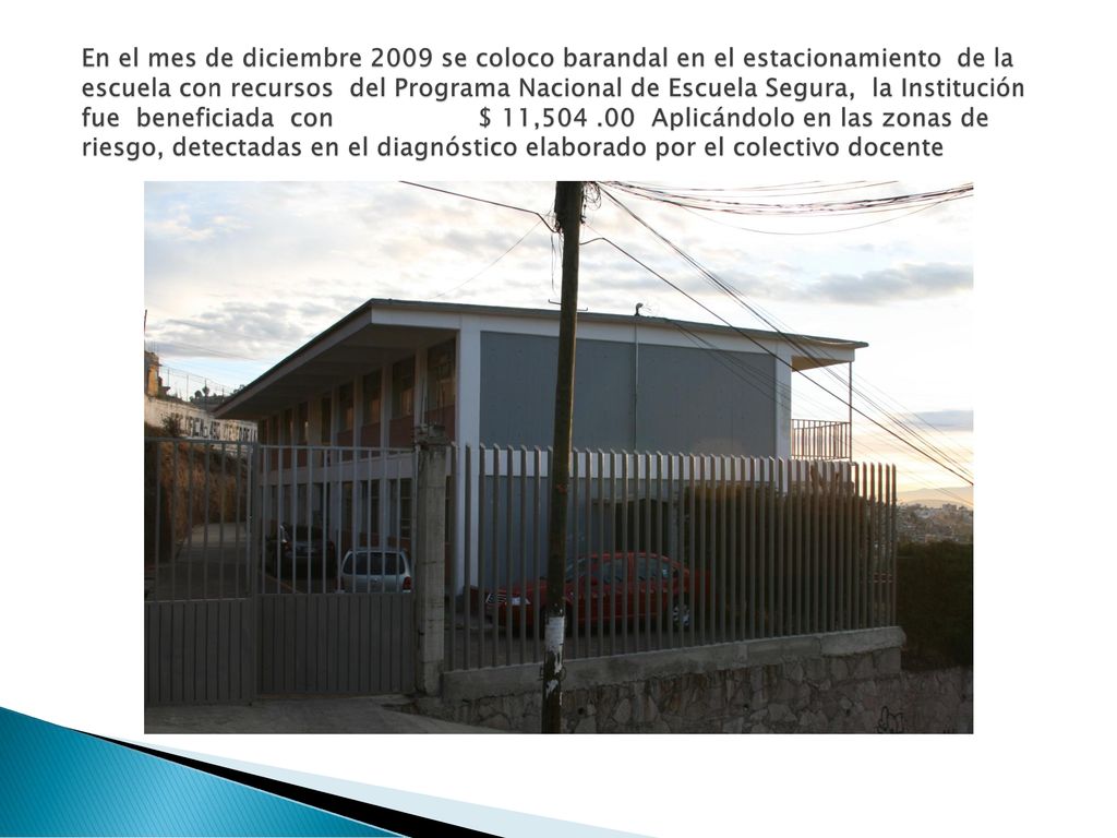En el mes de diciembre 2009 se coloco barandal en el estacionamiento de la escuela con recursos del Programa Nacional de Escuela Segura, la Institución fue beneficiada con $ 11, Aplicándolo en las zonas de riesgo, detectadas en el diagnóstico elaborado por el colectivo docente