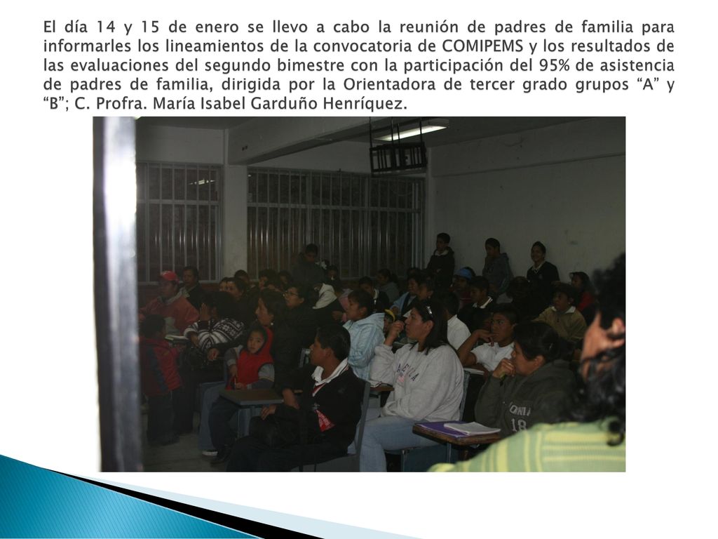 El día 14 y 15 de enero se llevo a cabo la reunión de padres de familia para informarles los lineamientos de la convocatoria de COMIPEMS y los resultados de las evaluaciones del segundo bimestre con la participación del 95% de asistencia de padres de familia, dirigida por la Orientadora de tercer grado grupos A y B ; C.