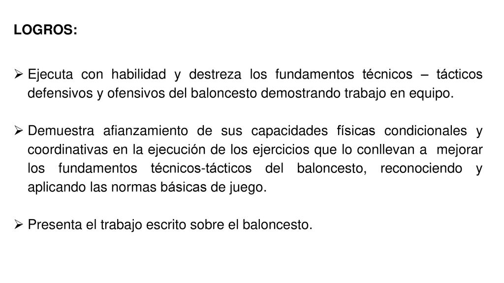 LOGROS: Ejecuta con habilidad y destreza los fundamentos técnicos – tácticos defensivos y ofensivos del baloncesto demostrando trabajo en equipo.