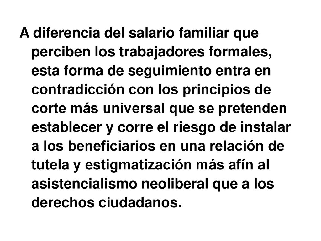A diferencia del salario familiar que perciben los trabajadores formales, esta forma de seguimiento entra en contradicción con los principios de corte más universal que se pretenden establecer y corre el riesgo de instalar a los beneficiarios en una relación de tutela y estigmatización más afín al asistencialismo neoliberal que a los derechos ciudadanos.