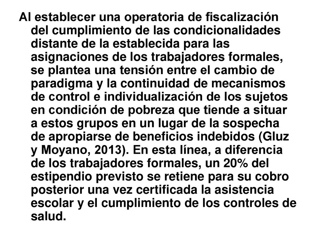 Al establecer una operatoria de fiscalización del cumplimiento de las condicionalidades distante de la establecida para las asignaciones de los trabajadores formales, se plantea una tensión entre el cambio de paradigma y la continuidad de mecanismos de control e individualización de los sujetos en condición de pobreza que tiende a situar a estos grupos en un lugar de la sospecha de apropiarse de beneficios indebidos (Gluz y Moyano, 2013).