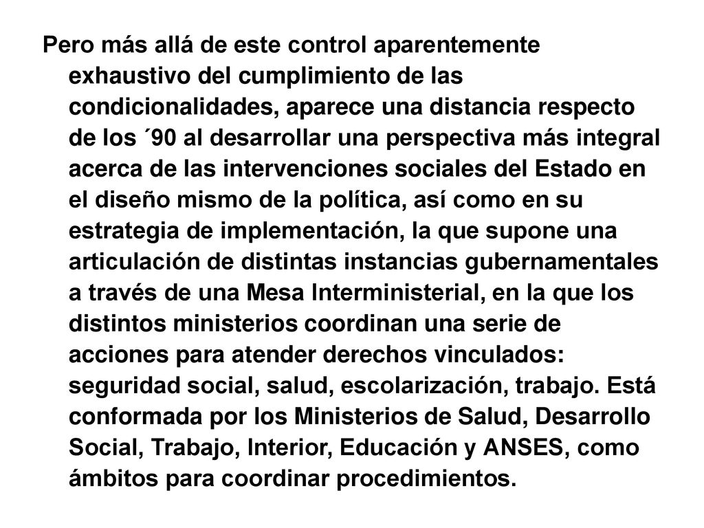 Pero más allá de este control aparentemente exhaustivo del cumplimiento de las condicionalidades, aparece una distancia respecto de los ´90 al desarrollar una perspectiva más integral acerca de las intervenciones sociales del Estado en el diseño mismo de la política, así como en su estrategia de implementación, la que supone una articulación de distintas instancias gubernamentales a través de una Mesa Interministerial, en la que los distintos ministerios coordinan una serie de acciones para atender derechos vinculados: seguridad social, salud, escolarización, trabajo.