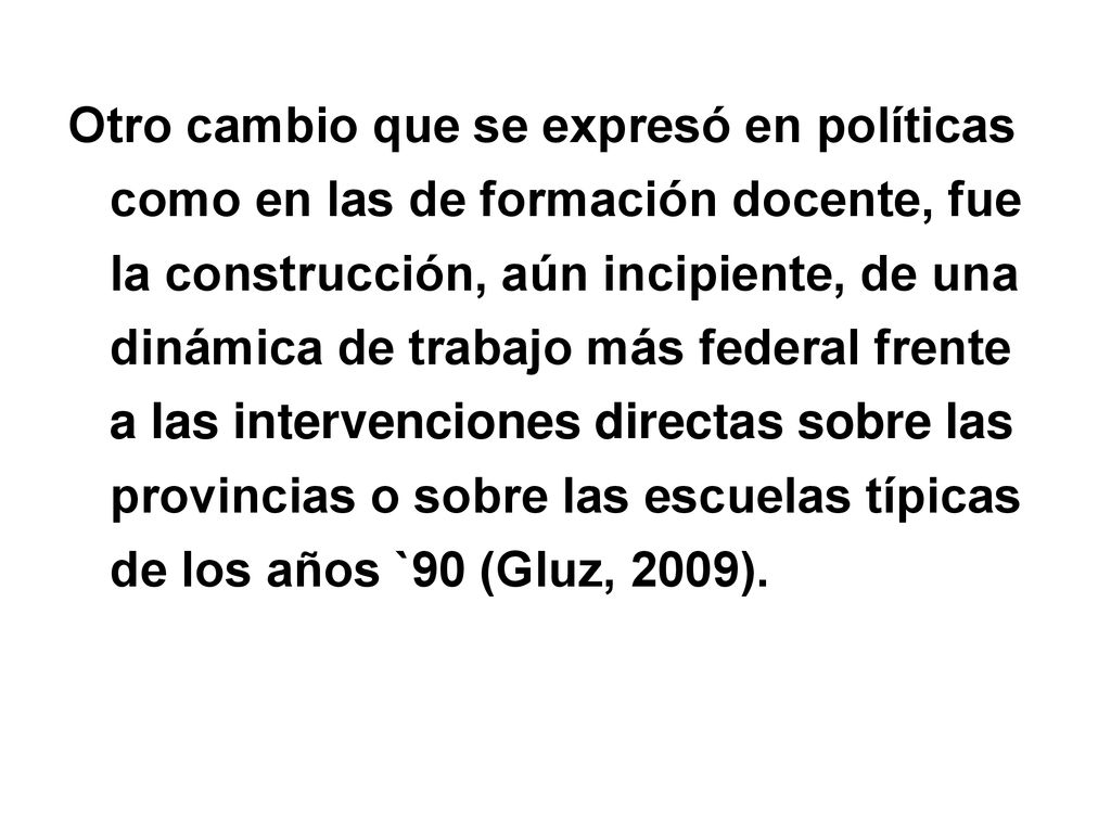 Otro cambio que se expresó en políticas como en las de formación docente, fue la construcción, aún incipiente, de una dinámica de trabajo más federal frente a las intervenciones directas sobre las provincias o sobre las escuelas típicas de los años `90 (Gluz, 2009).