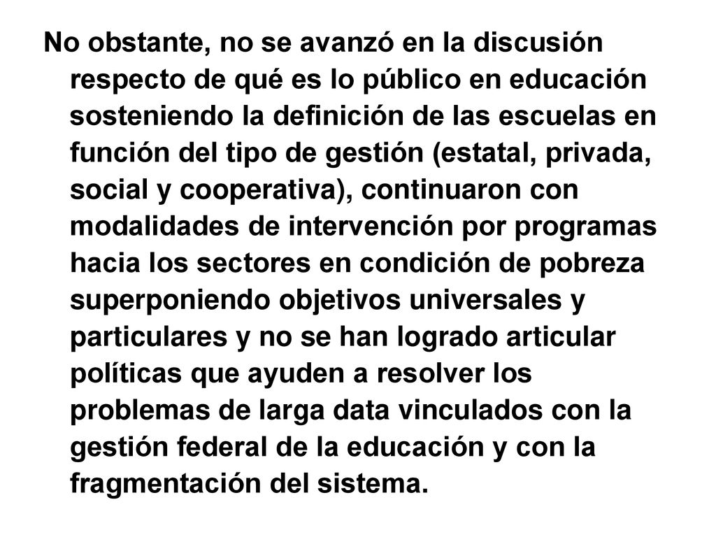 No obstante, no se avanzó en la discusión respecto de qué es lo público en educación sosteniendo la definición de las escuelas en función del tipo de gestión (estatal, privada, social y cooperativa), continuaron con modalidades de intervención por programas hacia los sectores en condición de pobreza superponiendo objetivos universales y particulares y no se han logrado articular políticas que ayuden a resolver los problemas de larga data vinculados con la gestión federal de la educación y con la fragmentación del sistema.