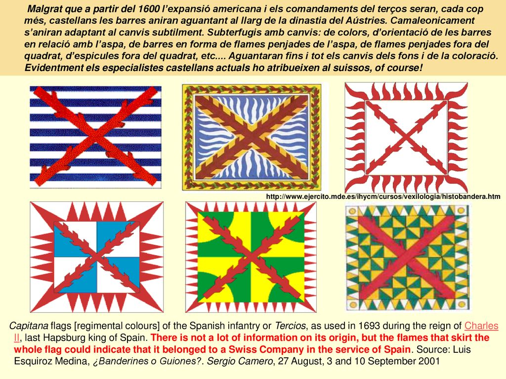 Malgrat que a partir del 1600 l’expansió americana i els comandaments del terços seran, cada cop més, castellans les barres aniran aguantant al llarg de la dinastia del Aústries. Camaleonicament s’aniran adaptant al canvis subtilment. Subterfugis amb canvis: de colors, d’orientació de les barres en relació amb l’aspa, de barres en forma de flames penjades de l’aspa, de flames penjades fora del quadrat, d’espicules fora del quadrat, etc.... Aguantaran fins i tot els canvis dels fons i de la coloració. Evidentment els especialistes castellans actuals ho atribueixen al suissos, of course!