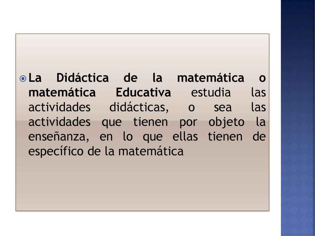 La Didáctica de la matemática o matemática Educativa estudia las actividades didácticas, o sea las actividades que tienen por objeto la enseñanza, en lo que ellas tienen de específico de la matemática