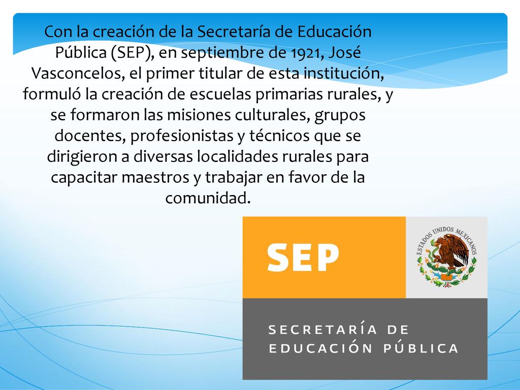 Con la creación de la Secretaría de Educación Pública (SEP), en septiembre de 1921, José Vasconcelos, el primer titular de esta institución, formuló la creación de escuelas primarias rurales, y se formaron las misiones culturales, grupos docentes, profesionistas y técnicos que se dirigieron a diversas localidades rurales para capacitar maestros y trabajar en favor de la comunidad.
