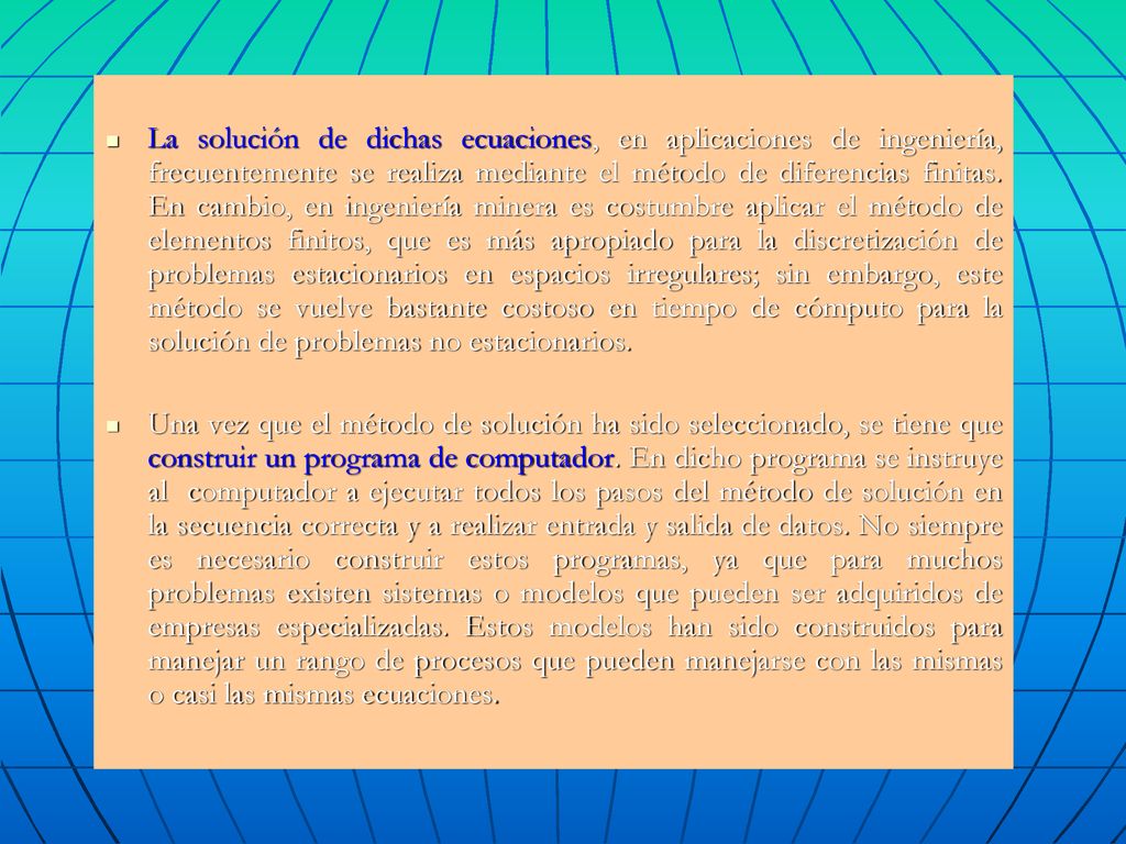 La solución de dichas ecuaciones, en aplicaciones de ingeniería, frecuentemente se realiza mediante el método de diferencias finitas. En cambio, en ingeniería minera es costumbre aplicar el método de elementos finitos, que es más apropiado para la discretización de problemas estacionarios en espacios irregulares; sin embargo, este método se vuelve bastante costoso en tiempo de cómputo para la solución de problemas no estacionarios.