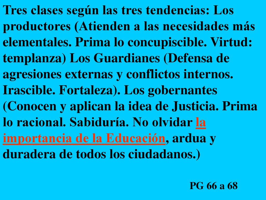 Tres clases según las tres tendencias: Los productores (Atienden a las necesidades más elementales. Prima lo concupiscible. Virtud: templanza) Los Guardianes (Defensa de agresiones externas y conflictos internos. Irascible. Fortaleza). Los gobernantes (Conocen y aplican la idea de Justicia. Prima lo racional. Sabiduría. No olvidar la importancia de la Educación, ardua y duradera de todos los ciudadanos.)