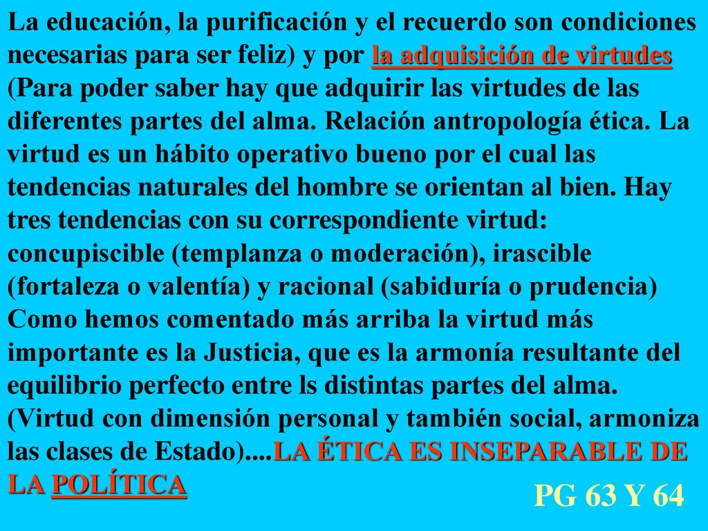 La educación, la purificación y el recuerdo son condiciones necesarias para ser feliz) y por la adquisición de virtudes (Para poder saber hay que adquirir las virtudes de las diferentes partes del alma. Relación antropología ética. La virtud es un hábito operativo bueno por el cual las tendencias naturales del hombre se orientan al bien. Hay tres tendencias con su correspondiente virtud: concupiscible (templanza o moderación), irascible (fortaleza o valentía) y racional (sabiduría o prudencia) Como hemos comentado más arriba la virtud más importante es la Justicia, que es la armonía resultante del equilibrio perfecto entre ls distintas partes del alma. (Virtud con dimensión personal y también social, armoniza las clases de Estado)....LA ÉTICA ES INSEPARABLE DE LA POLÍTICA