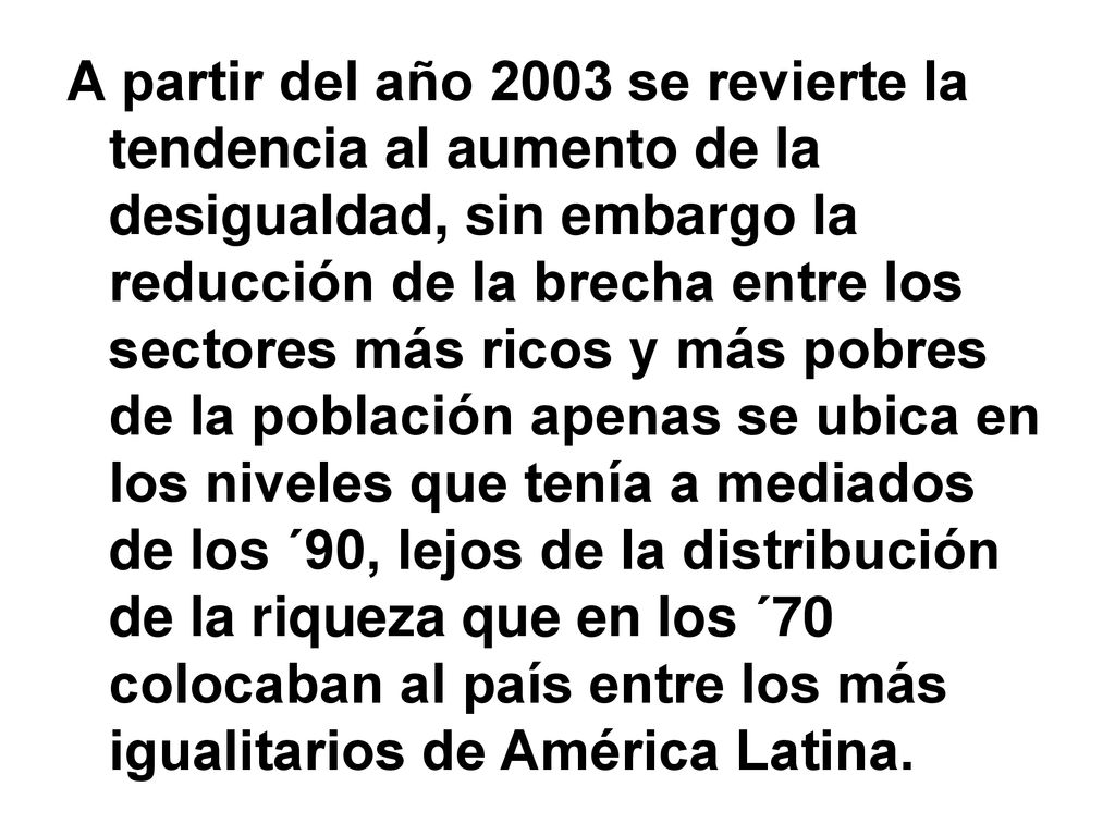A partir del año 2003 se revierte la tendencia al aumento de la desigualdad, sin embargo la reducción de la brecha entre los sectores más ricos y más pobres de la población apenas se ubica en los niveles que tenía a mediados de los ´90, lejos de la distribución de la riqueza que en los ´70 colocaban al país entre los más igualitarios de América Latina.