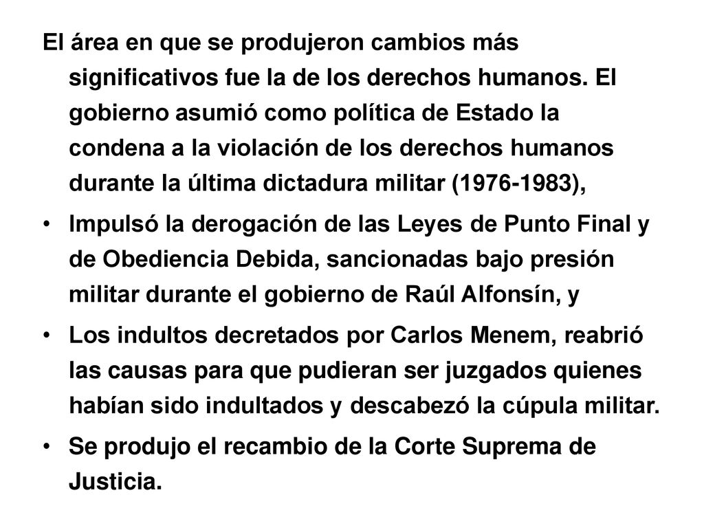 El área en que se produjeron cambios más significativos fue la de los derechos humanos. El gobierno asumió como política de Estado la condena a la violación de los derechos humanos durante la última dictadura militar ( ),