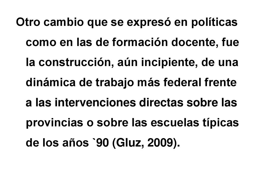 Otro cambio que se expresó en políticas como en las de formación docente, fue la construcción, aún incipiente, de una dinámica de trabajo más federal frente a las intervenciones directas sobre las provincias o sobre las escuelas típicas de los años `90 (Gluz, 2009).