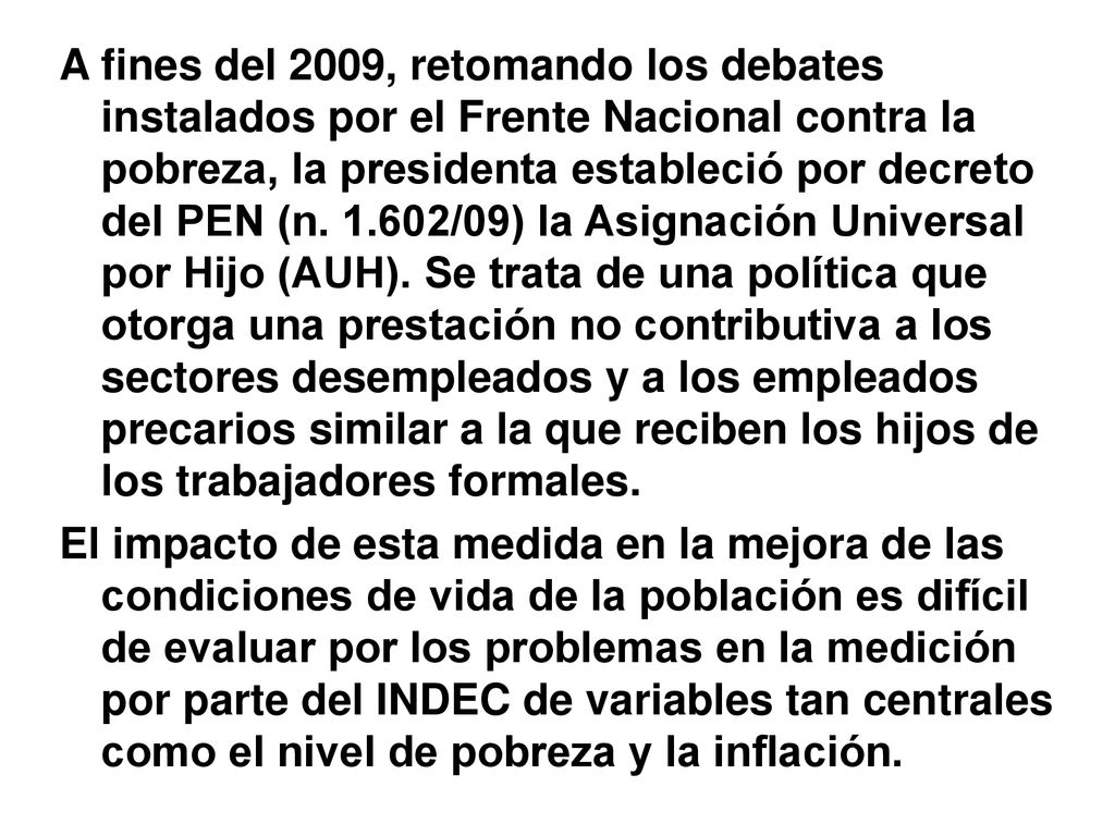 A fines del 2009, retomando los debates instalados por el Frente Nacional contra la pobreza, la presidenta estableció por decreto del PEN (n /09) la Asignación Universal por Hijo (AUH). Se trata de una política que otorga una prestación no contributiva a los sectores desempleados y a los empleados precarios similar a la que reciben los hijos de los trabajadores formales.
