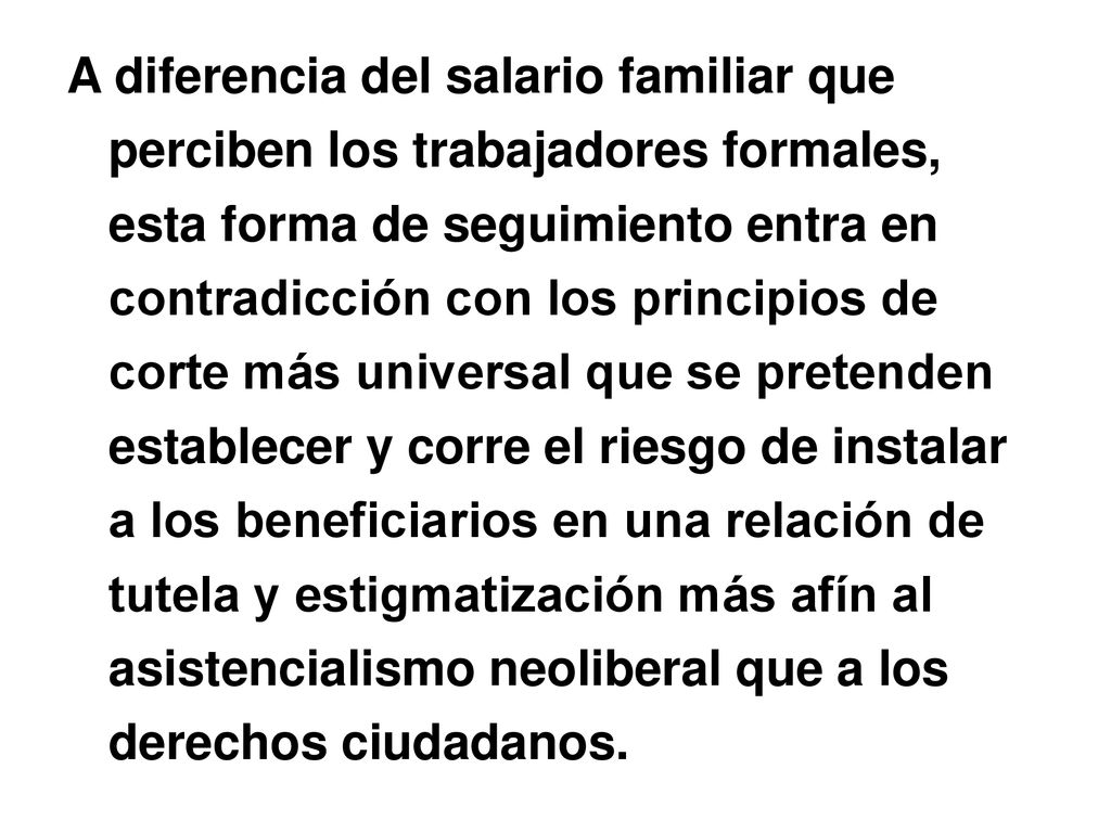 A diferencia del salario familiar que perciben los trabajadores formales, esta forma de seguimiento entra en contradicción con los principios de corte más universal que se pretenden establecer y corre el riesgo de instalar a los beneficiarios en una relación de tutela y estigmatización más afín al asistencialismo neoliberal que a los derechos ciudadanos.