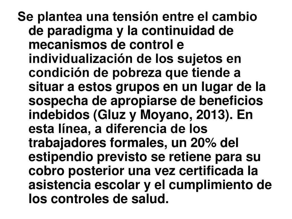 Se plantea una tensión entre el cambio de paradigma y la continuidad de mecanismos de control e individualización de los sujetos en condición de pobreza que tiende a situar a estos grupos en un lugar de la sospecha de apropiarse de beneficios indebidos (Gluz y Moyano, 2013).